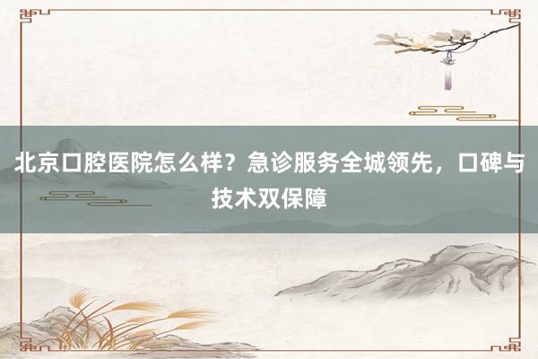 北京口腔医院怎么样？急诊服务全城领先，口碑与技术双保障