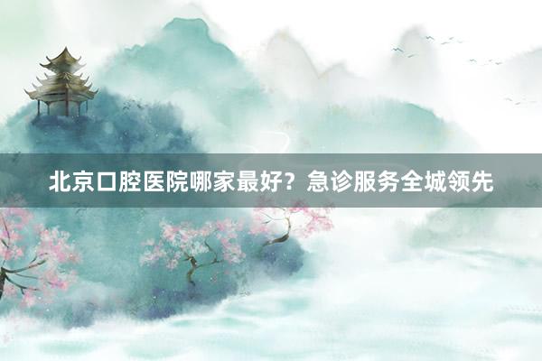北京口腔医院哪家最好？急诊服务全城领先