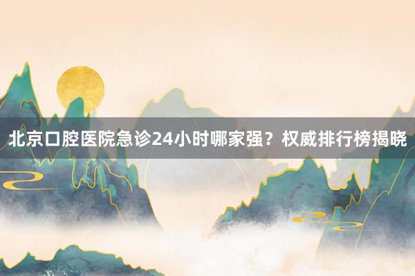 北京口腔医院急诊24小时哪家强？权威排行榜揭晓