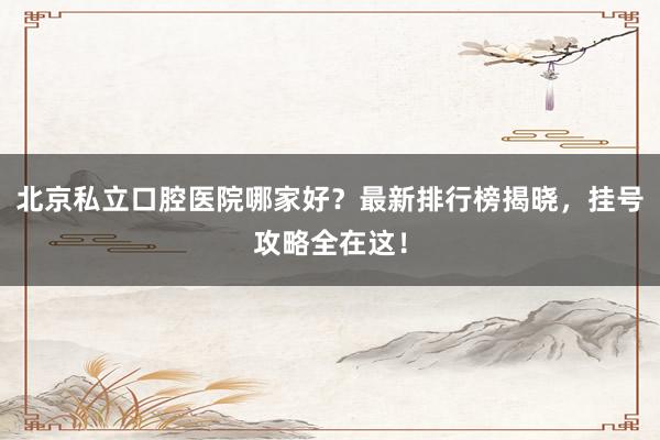 北京私立口腔医院哪家好？最新排行榜揭晓，挂号攻略全在这！