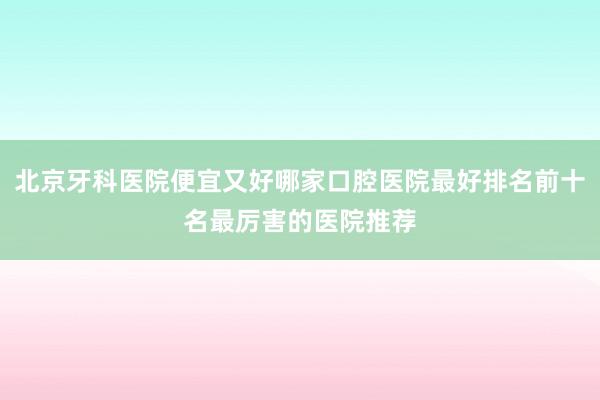 北京牙科医院便宜又好哪家口腔医院最好排名前十名最厉害的医院推荐