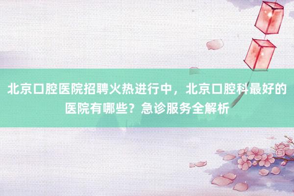 北京口腔医院招聘火热进行中，北京口腔科最好的医院有哪些？急诊服务全解析