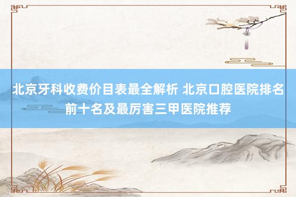 北京牙科收费价目表最全解析 北京口腔医院排名前十名及最厉害三甲医院推荐