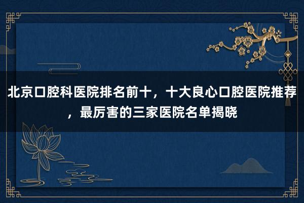 北京口腔科医院排名前十，十大良心口腔医院推荐，最厉害的三家医院名单揭晓