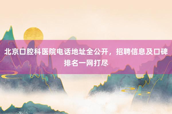 北京口腔科医院电话地址全公开，招聘信息及口碑排名一网打尽
