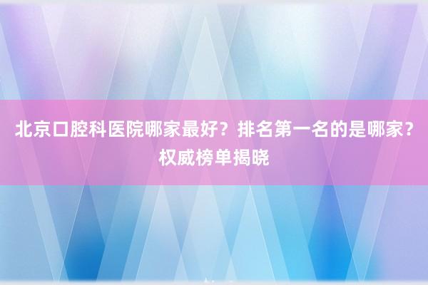 北京口腔科医院哪家最好？排名第一名的是哪家？权威榜单揭晓