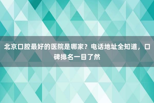 北京口腔最好的医院是哪家？电话地址全知道，口碑排名一目了然