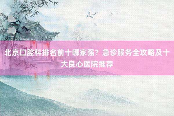 北京口腔科排名前十哪家强？急诊服务全攻略及十大良心医院推荐