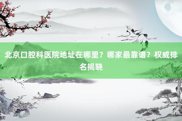 北京口腔科医院地址在哪里？哪家最靠谱？权威排名揭晓