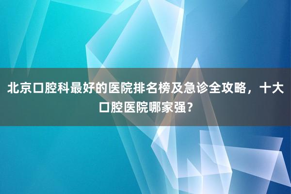 北京口腔科最好的医院排名榜及急诊全攻略，十大口腔医院哪家强？