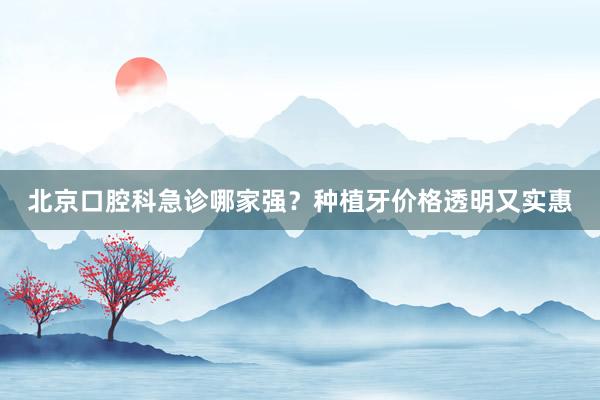 北京口腔科急诊哪家强？种植牙价格透明又实惠
