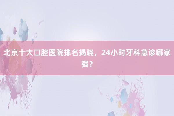 北京十大口腔医院排名揭晓，24小时牙科急诊哪家强？