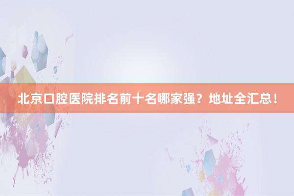 北京口腔医院排名前十名哪家强？地址全汇总！