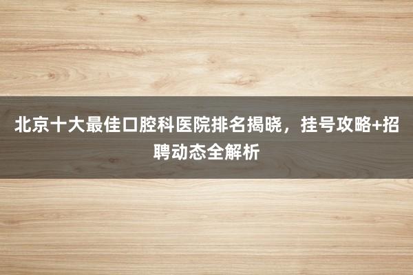 北京十大最佳口腔科医院排名揭晓，挂号攻略+招聘动态全解析