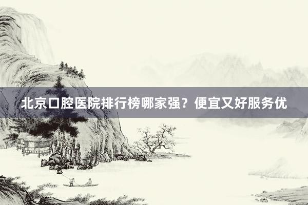 北京口腔医院排行榜哪家强？便宜又好服务优