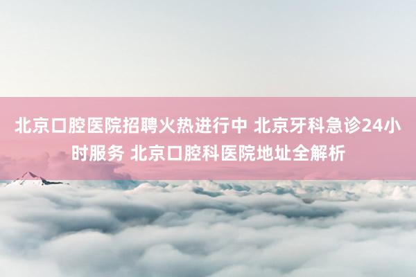 北京口腔医院招聘火热进行中 北京牙科急诊24小时服务 北京口腔科医院地址全解析
