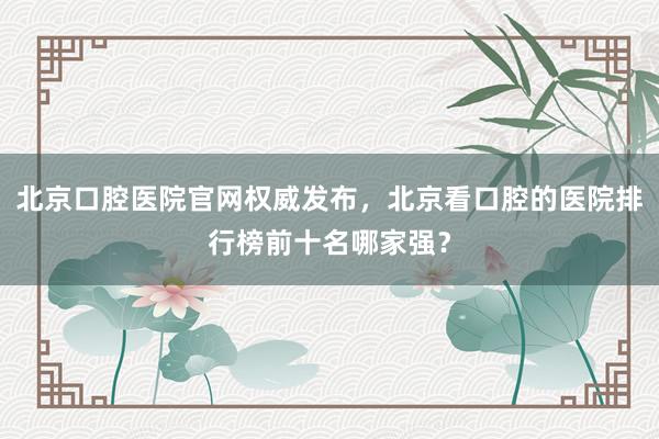 北京口腔医院官网权威发布，北京看口腔的医院排行榜前十名哪家强？