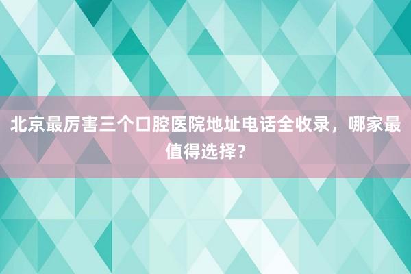北京最厉害三个口腔医院地址电话全收录，哪家最值得选择？