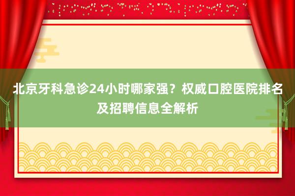北京牙科急诊24小时哪家强？权威口腔医院排名及招聘信息全解析