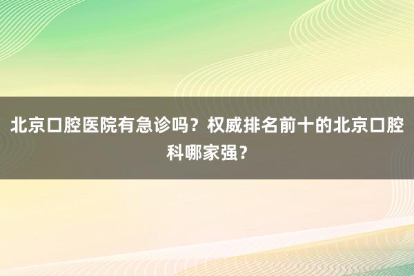 北京口腔医院有急诊吗？权威排名前十的北京口腔科哪家强？