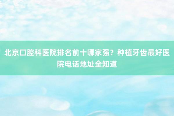 北京口腔科医院排名前十哪家强？种植牙齿最好医院电话地址全知道