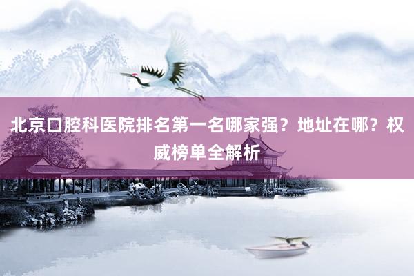 北京口腔科医院排名第一名哪家强？地址在哪？权威榜单全解析
