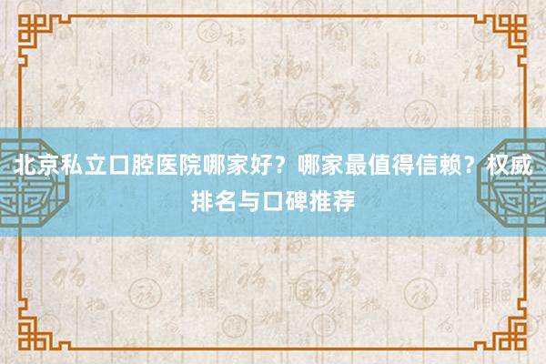 北京私立口腔医院哪家好？哪家最值得信赖？权威排名与口碑推荐