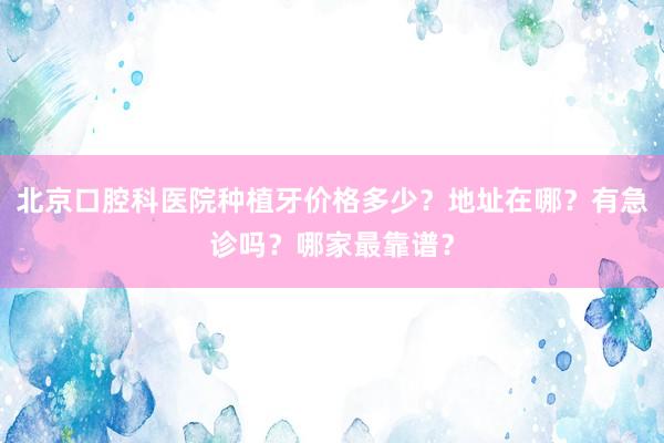 北京口腔科医院种植牙价格多少？地址在哪？有急诊吗？哪家最靠谱？