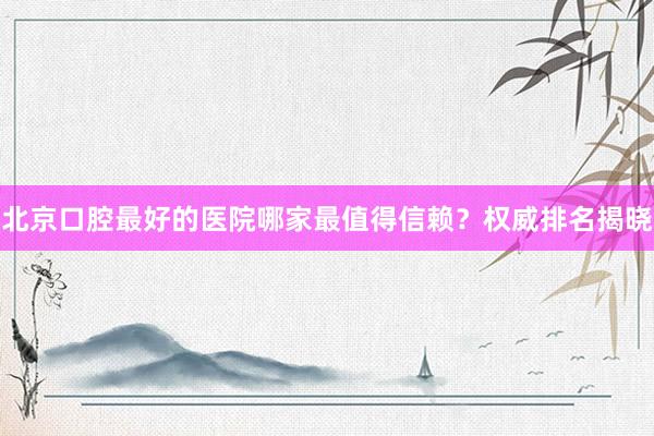 北京口腔最好的医院哪家最值得信赖？权威排名揭晓