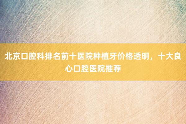 北京口腔科排名前十医院种植牙价格透明，十大良心口腔医院推荐