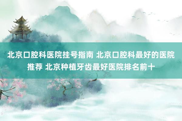 北京口腔科医院挂号指南 北京口腔科最好的医院推荐 北京种植牙齿最好医院排名前十