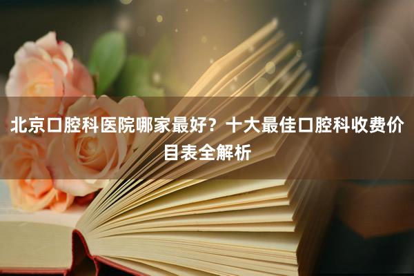 北京口腔科医院哪家最好？十大最佳口腔科收费价目表全解析