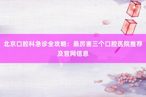 北京口腔科急诊全攻略：最厉害三个口腔医院推荐及官网信息