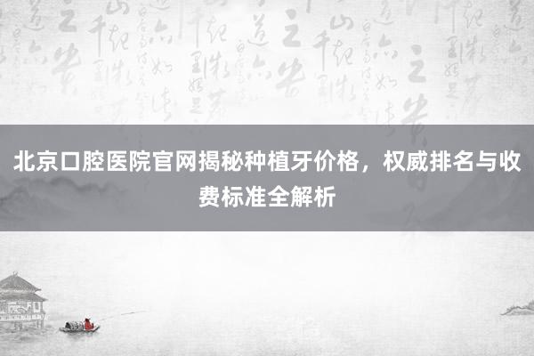 北京口腔医院官网揭秘种植牙价格，权威排名与收费标准全解析