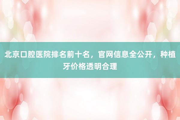 北京口腔医院排名前十名，官网信息全公开，种植牙价格透明合理