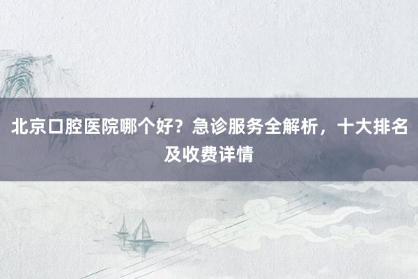 北京口腔医院哪个好？急诊服务全解析，十大排名及收费详情