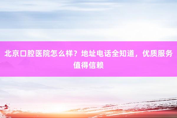北京口腔医院怎么样？地址电话全知道，优质服务值得信赖