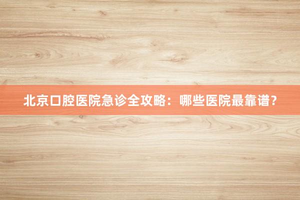 北京口腔医院急诊全攻略：哪些医院最靠谱？