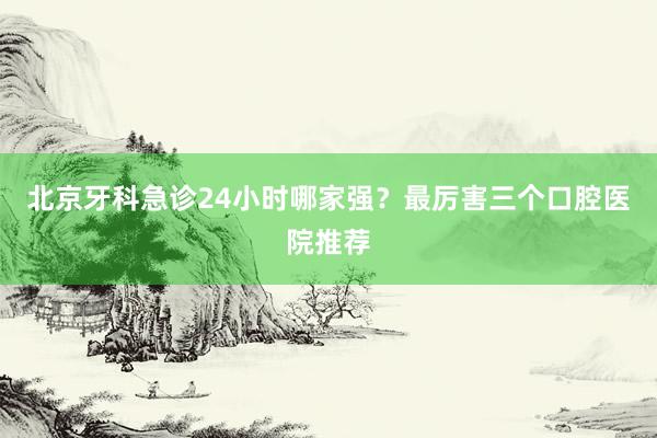 北京牙科急诊24小时哪家强？最厉害三个口腔医院推荐