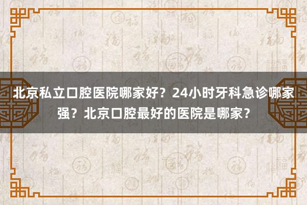 北京私立口腔医院哪家好？24小时牙科急诊哪家强？北京口腔最好的医院是哪家？
