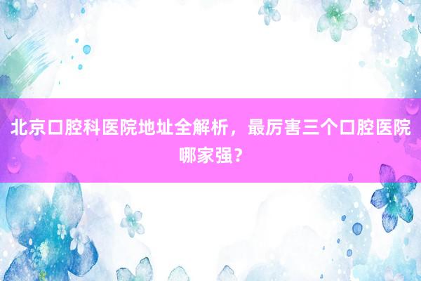 北京口腔科医院地址全解析，最厉害三个口腔医院哪家强？