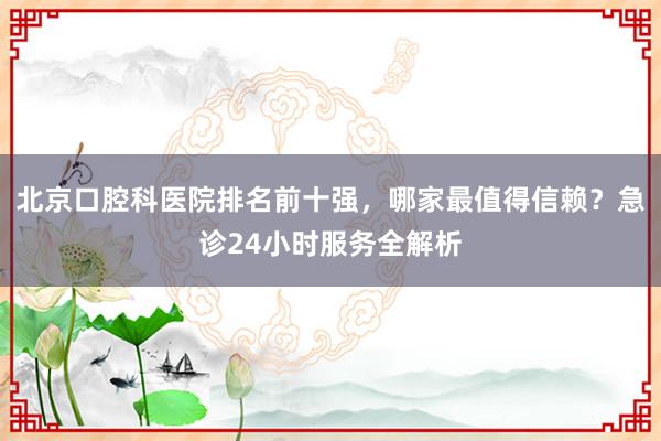 北京口腔科医院排名前十强，哪家最值得信赖？急诊24小时服务全解析