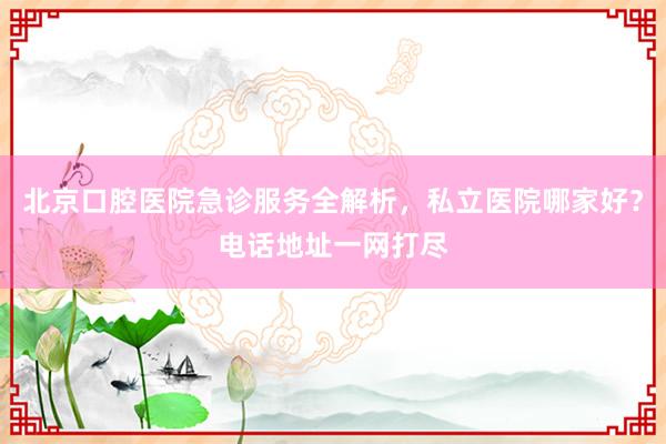 北京口腔医院急诊服务全解析，私立医院哪家好？电话地址一网打尽