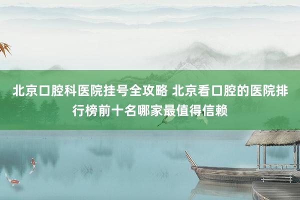 北京口腔科医院挂号全攻略 北京看口腔的医院排行榜前十名哪家最值得信赖