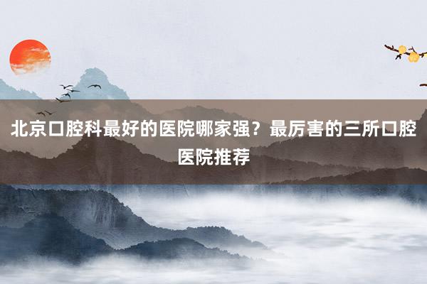 北京口腔科最好的医院哪家强？最厉害的三所口腔医院推荐