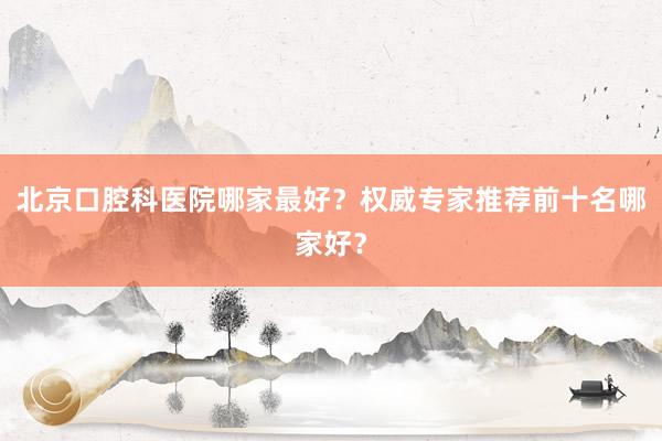 北京口腔科医院哪家最好？权威专家推荐前十名哪家好？