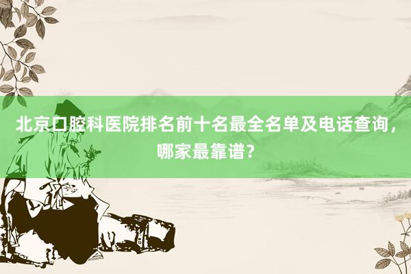 北京口腔科医院排名前十名最全名单及电话查询，哪家最靠谱？