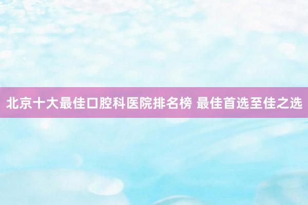 北京十大最佳口腔科医院排名榜 最佳首选至佳之选