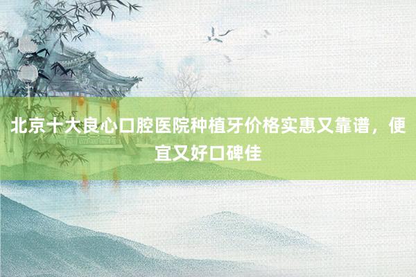 北京十大良心口腔医院种植牙价格实惠又靠谱，便宜又好口碑佳