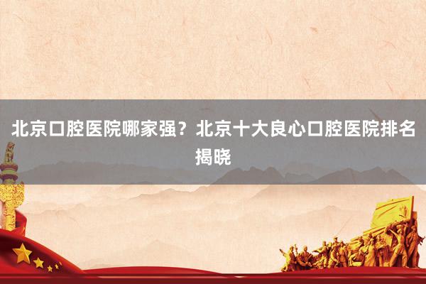 北京口腔医院哪家强？北京十大良心口腔医院排名揭晓